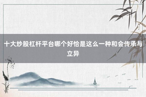 十大炒股杠杆平台哪个好恰是这么一种和会传承与立异