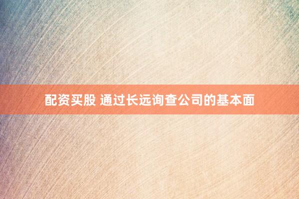 配资买股 通过长远询查公司的基本面