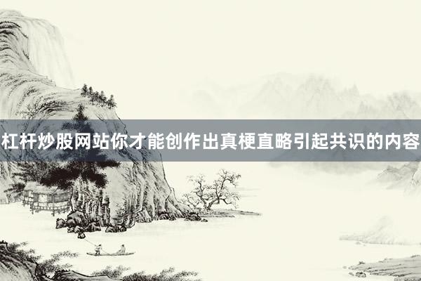 杠杆炒股网站你才能创作出真梗直略引起共识的内容