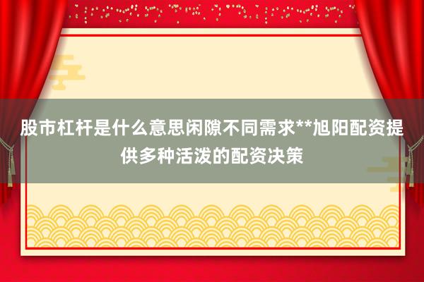 股市杠杆是什么意思闲隙不同需求**旭阳配资提供多种活泼的配资决策