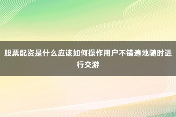 股票配资是什么应该如何操作用户不错遍地随时进行交游