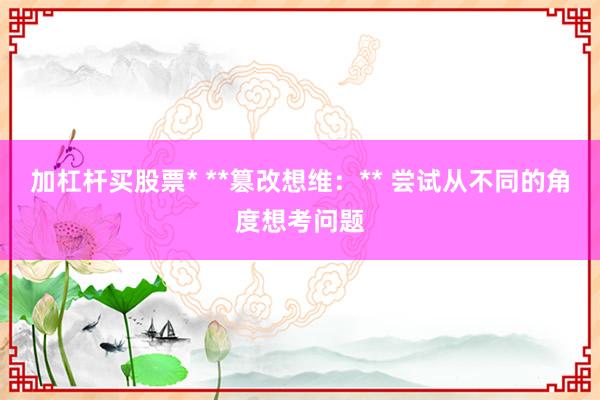 加杠杆买股票* **篡改想维：** 尝试从不同的角度想考问题