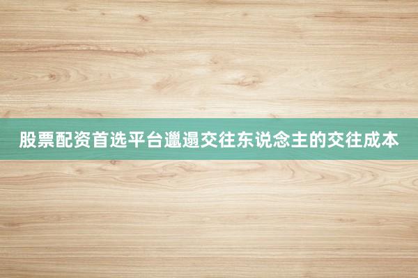股票配资首选平台邋遢交往东说念主的交往成本