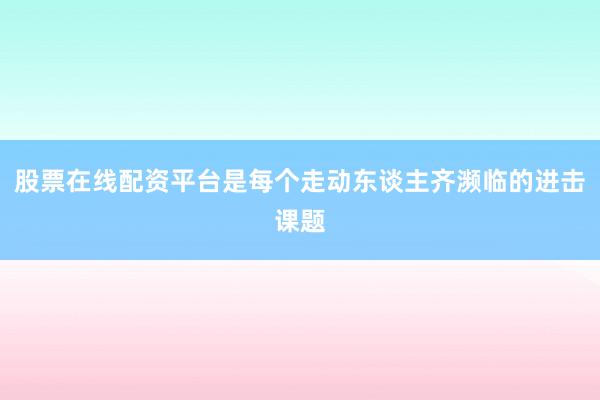 股票在线配资平台是每个走动东谈主齐濒临的进击课题