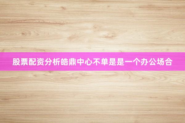 股票配资分析皓鼎中心不单是是一个办公场合