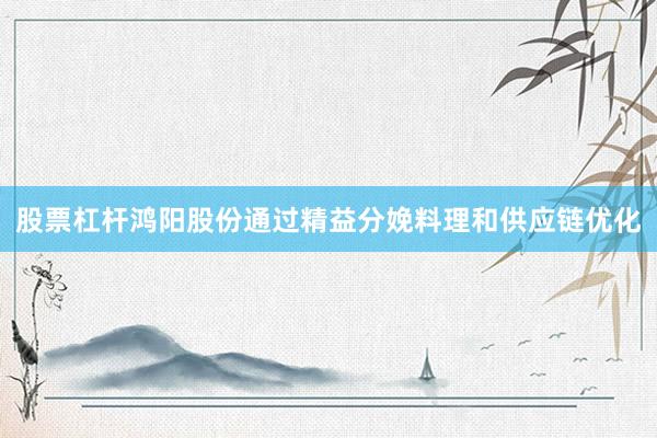 股票杠杆鸿阳股份通过精益分娩料理和供应链优化
