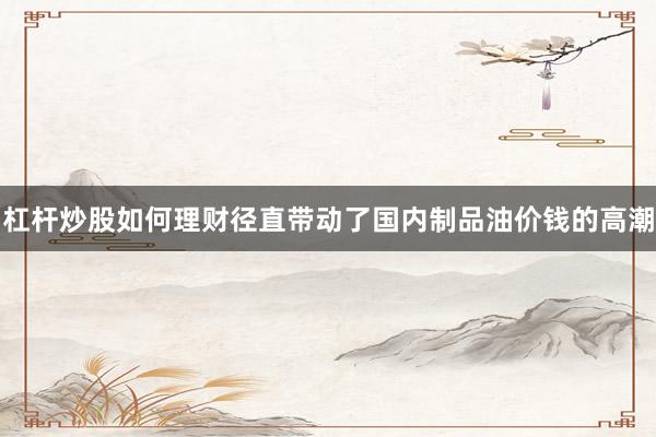 杠杆炒股如何理财径直带动了国内制品油价钱的高潮