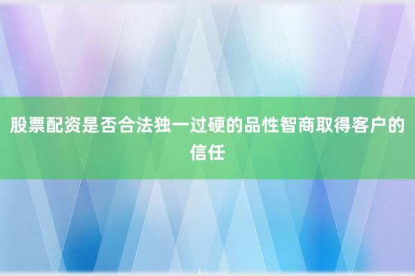 股票配资是否合法独一过硬的品性智商取得客户的信任