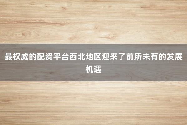 最权威的配资平台西北地区迎来了前所未有的发展机遇