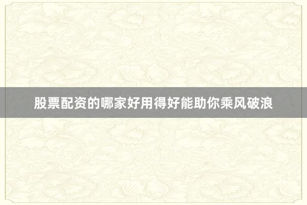 股票配资的哪家好用得好能助你乘风破浪