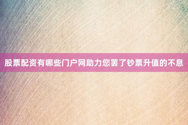股票配资有哪些门户网助力您罢了钞票升值的不息
