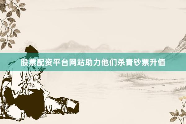 股票配资平台网站助力他们杀青钞票升值