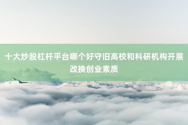 十大炒股杠杆平台哪个好守旧高校和科研机构开展改换创业素质