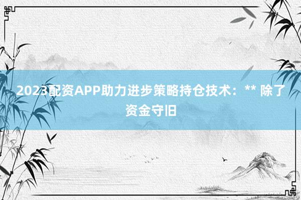 2023配资APP助力进步策略持仓技术:** 除了资金守旧