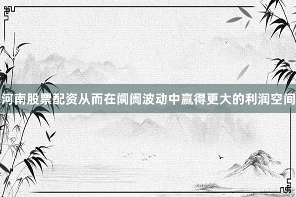 河南股票配资从而在阛阓波动中赢得更大的利润空间
