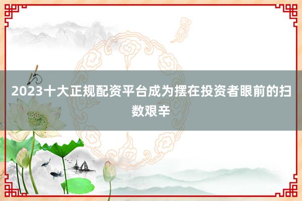 2023十大正规配资平台成为摆在投资者眼前的扫数艰辛