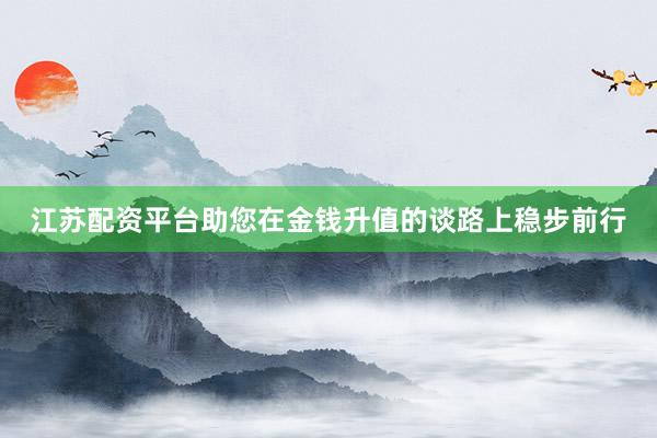 江苏配资平台助您在金钱升值的谈路上稳步前行