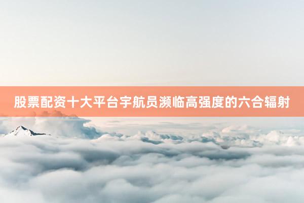 股票配资十大平台宇航员濒临高强度的六合辐射