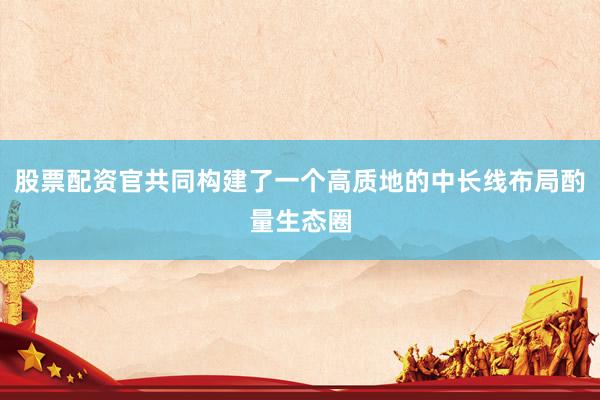 股票配资官共同构建了一个高质地的中长线布局酌量生态圈