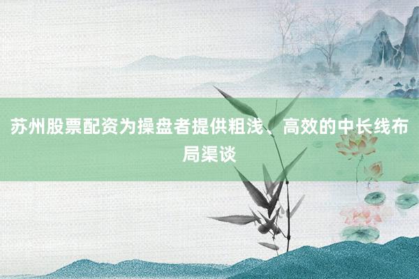 苏州股票配资为操盘者提供粗浅、高效的中长线布局渠谈