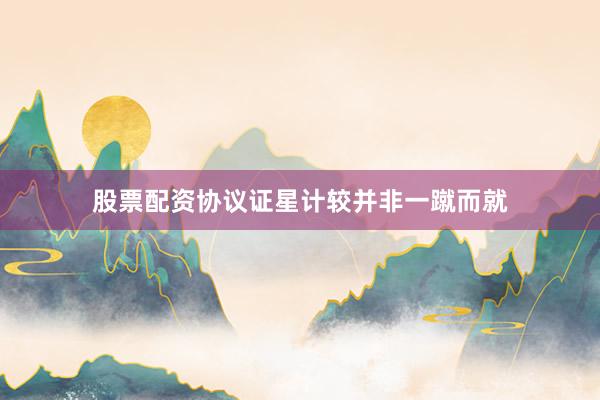 股票配资协议证星计较并非一蹴而就