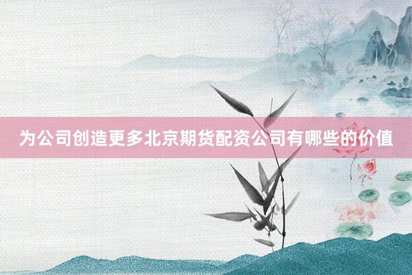 为公司创造更多北京期货配资公司有哪些的价值