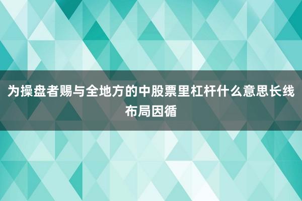 为操盘者赐与全地方的中股票里杠杆什么意思长线布局因循