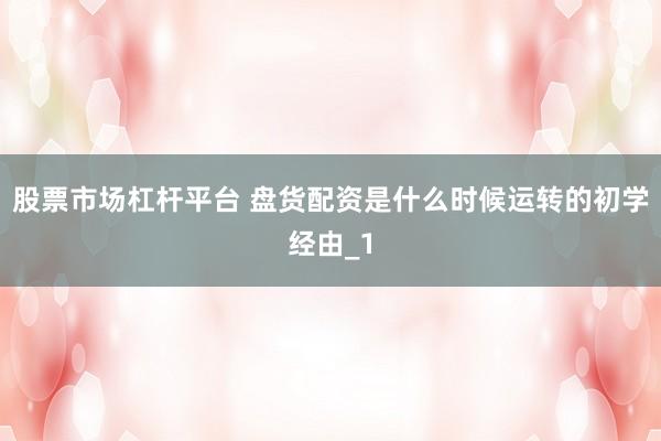 股票市场杠杆平台 盘货配资是什么时候运转的初学经由_1