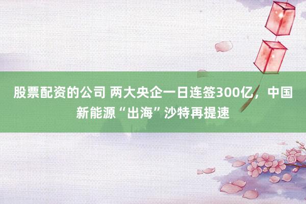 股票配资的公司 两大央企一日连签300亿,中国新能源“出海”沙特再提速