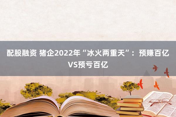 配股融资 猪企2022年“冰火两重天”:预赚百亿VS预亏百亿