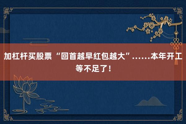 加杠杆买股票 “回首越早红包越大”……本年开工等不足了!