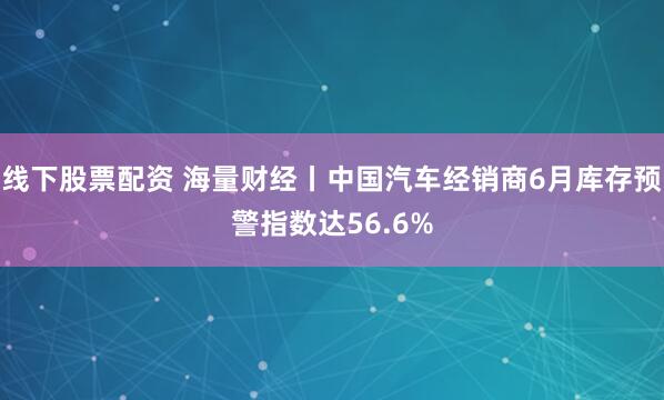 线下股票配资 海量财经丨中国汽车经销商6月库存预警指数达56.6%