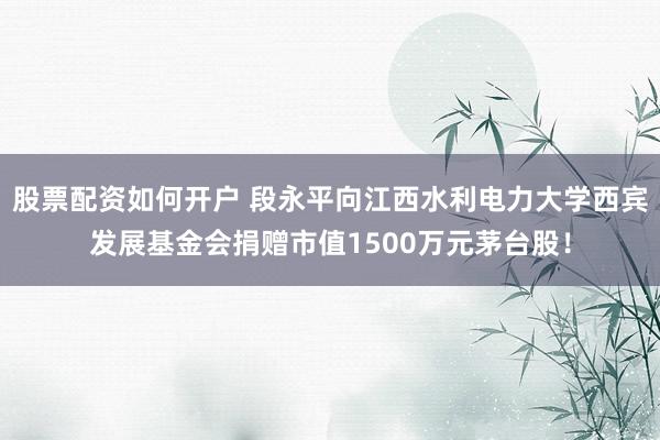 股票配资如何开户 段永平向江西水利电力大学西宾发展基金会捐赠市值1500万元茅台股！