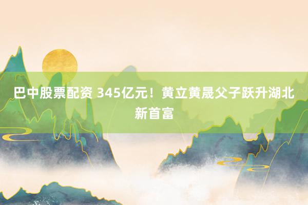 巴中股票配资 345亿元!黄立黄晟父子跃升湖北新首富