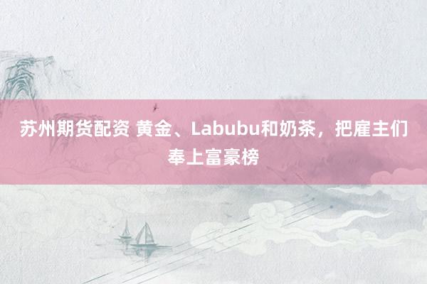 苏州期货配资 黄金、Labubu和奶茶,把雇主们奉上富豪榜