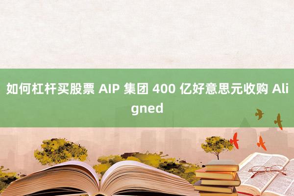 如何杠杆买股票 AIP 集团 400 亿好意思元收购 Aligned
