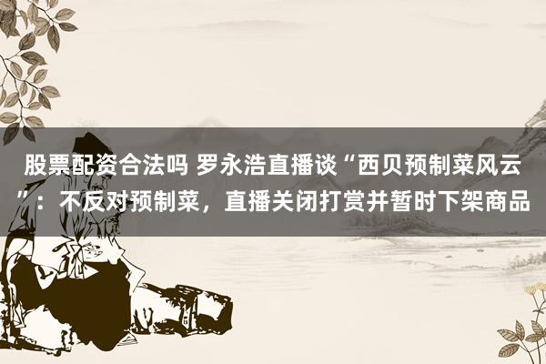 股票配资合法吗 罗永浩直播谈“西贝预制菜风云”:不反对预制菜,直播关闭打赏并暂时下架商品