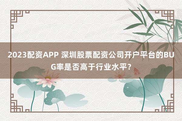 2023配资APP 深圳股票配资公司开户平台的BUG率是否高于行业水平?
