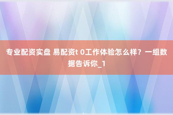 专业配资实盘 易配资t 0工作体验怎么样?一组数据告诉你_1