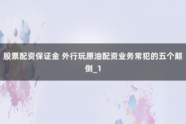 股票配资保证金 外行玩原油配资业务常犯的五个颠倒_1