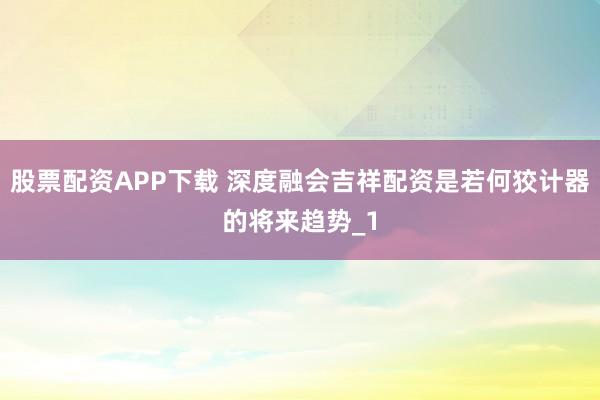 股票配资APP下载 深度融会吉祥配资是若何狡计器的将来趋势_1