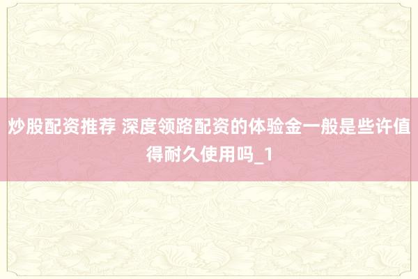 炒股配资推荐 深度领路配资的体验金一般是些许值得耐久使用吗_1