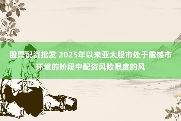 股票配资批发 2025年以来亚太股市处于震憾市环境的阶段中配资风险限度的风