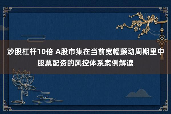 炒股杠杆10倍 A股市集在当前宽幅颤动周期里中股票配资的风控体系案例解读