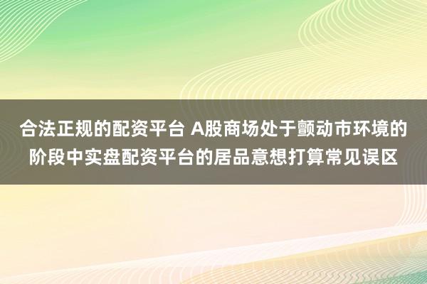 合法正规的配资平台 A股商场处于颤动市环境的阶段中实盘配资平台的居品意想打算常见误区