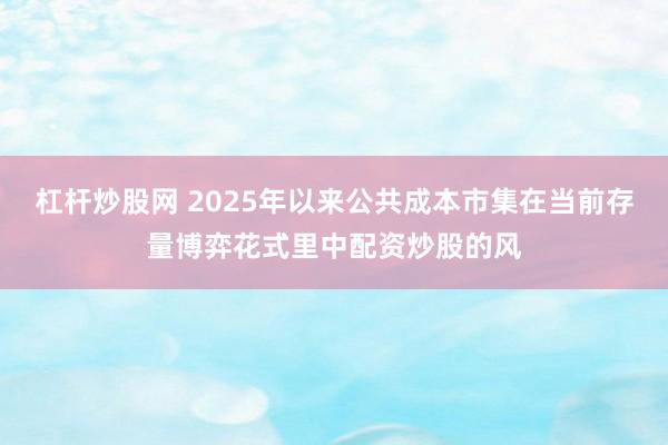 杠杆炒股网 2025年以来公共成本市集在当前存量博弈花式里中配资炒股的风
