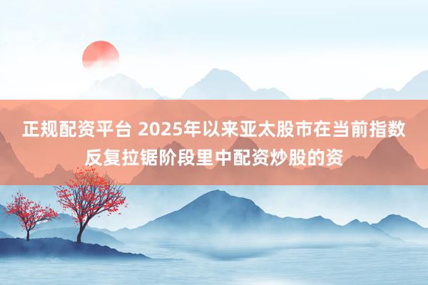 正规配资平台 2025年以来亚太股市在当前指数反复拉锯阶段里中配资炒股的资