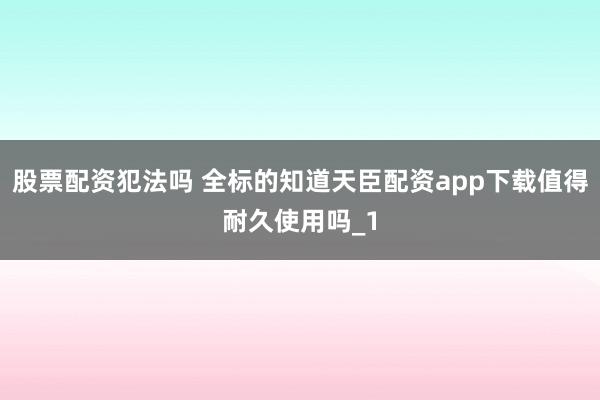 股票配资犯法吗 全标的知道天臣配资app下载值得耐久使用吗_1