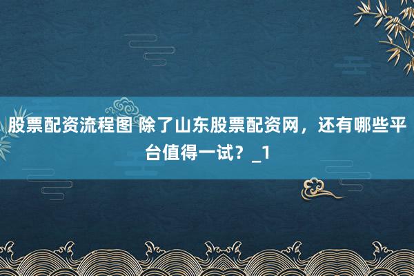 股票配资流程图 除了山东股票配资网，还有哪些平台值得一试？_1