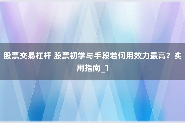 股票交易杠杆 股票初学与手段若何用效力最高？实用指南_1